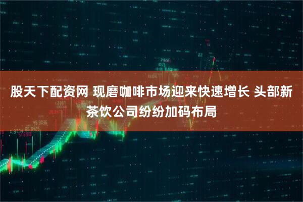 股天下配资网 现磨咖啡市场迎来快速增长 头部新茶饮公司纷纷加码布局