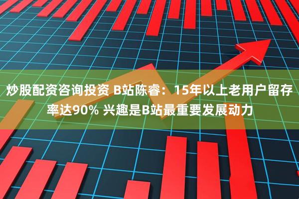 炒股配资咨询投资 B站陈睿：15年以上老用户留存率达90% 兴趣是B站最重要发展动力