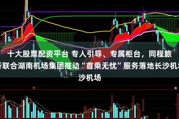 十大股票配资平台 专人引导、专属柜台，同程旅行联合湖南机场集团推动“首乘无忧”服务落地长沙机场