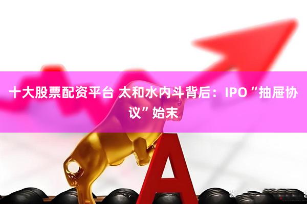 十大股票配资平台 太和水内斗背后：IPO“抽屉协议”始末