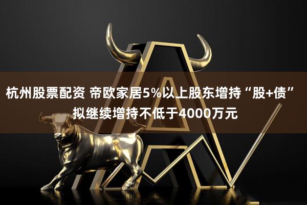 杭州股票配资 帝欧家居5%以上股东增持“股+债”  拟继续增持不低于4000万元