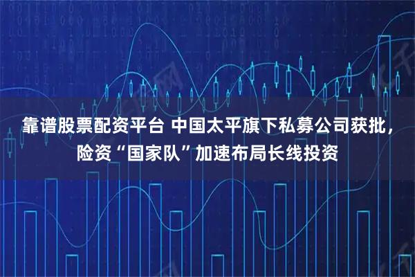 靠谱股票配资平台 中国太平旗下私募公司获批，险资“国家队”加速布局长线投资