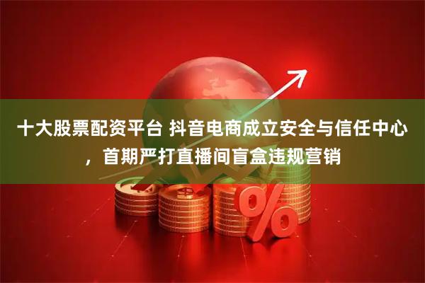 十大股票配资平台 抖音电商成立安全与信任中心，首期严打直播间盲盒违规营销