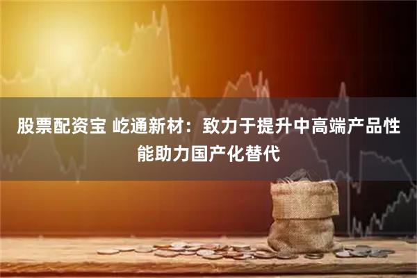 股票配资宝 屹通新材：致力于提升中高端产品性能助力国产化替代