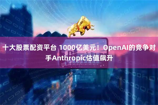 十大股票配资平台 1000亿美元！OpenAI的竞争对手Anthropic估值飙升