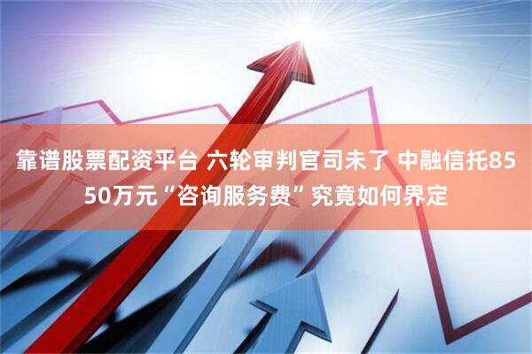 靠谱股票配资平台 六轮审判官司未了 中融信托8550万元“咨询服务费”究竟如何界定