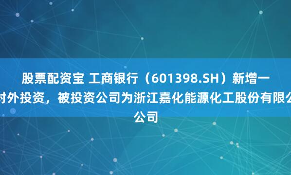 股票配资宝 工商银行（601398.SH）新增一起对外投资，被投资公司为浙江嘉化能源化工股份有限公司