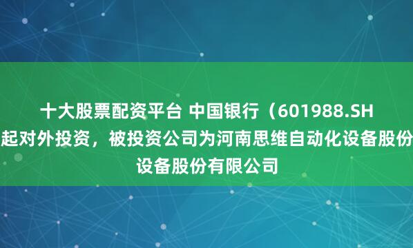 十大股票配资平台 中国银行（601988.SH）新增一起对外投资，被投资公司为河南思维自动化设备股份有限公司