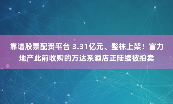 靠谱股票配资平台 3.31亿元、整栋上架！富力地产此前收购的万达系酒店正陆续被拍卖