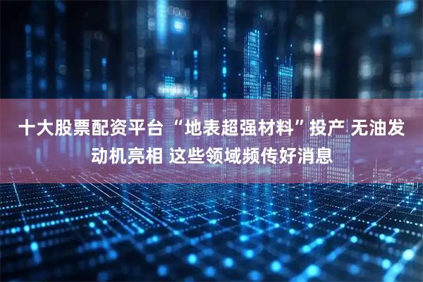 十大股票配资平台 “地表超强材料”投产 无油发动机亮相 这些领域频传好消息