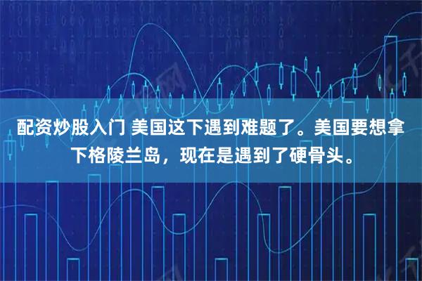 配资炒股入门 美国这下遇到难题了。美国要想拿下格陵兰岛，现在是遇到了硬骨头。